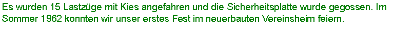 Textfeld: Es wurden 15 Lastzge mit Kies angefahren und die Sicherheitsplatte wurde gegossen. Im Sommer 1962 konnten wir unser erstes Fest im neuerbauten Vereinsheim feiern. 