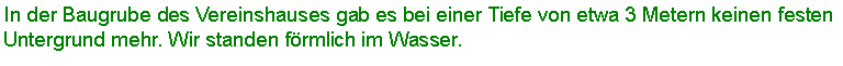 Textfeld: In der Baugrube des Vereinshauses gab es bei einer Tiefe von etwa 3 Metern keinen festen Untergrund mehr. Wir standen frmlich im Wasser. 